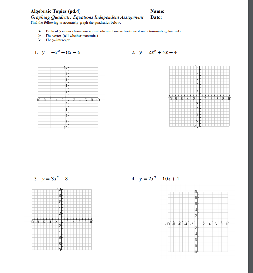 Algebraic Topics (pd.4)
Graphing Quadratic Equations Independent Assignment Date:
Find the following to accurately graph the quadratics below:
Name:
Table of 5 values (leave any non-whole numbers as fractions if not a terminating decimal)
The vertex (tell whether max/min.)
> The y- intercept
1. у%3D —х2 — 8х — 6
2. y = 2x? + 4x – 4
10
10
6.
4
2-
2
-10-86-4-2
4.
8 10
-10 -86-4 -2
4 6
8 10
-2
-2
-4
-4
-6
-6
-8
-8
-10
10
3. у%3D Зx? — 8
4. y = 2x? – 10x + 1
10
10
8
6
4
4-
2
2
-10-864
-2
4.
6.
8 10
-10-8-64
-2
2.
-2
4.
6 8 10
-2
-4
-4+
-6
-6-
-8
-10
-10
co co
O 0o
to
to
%3D
