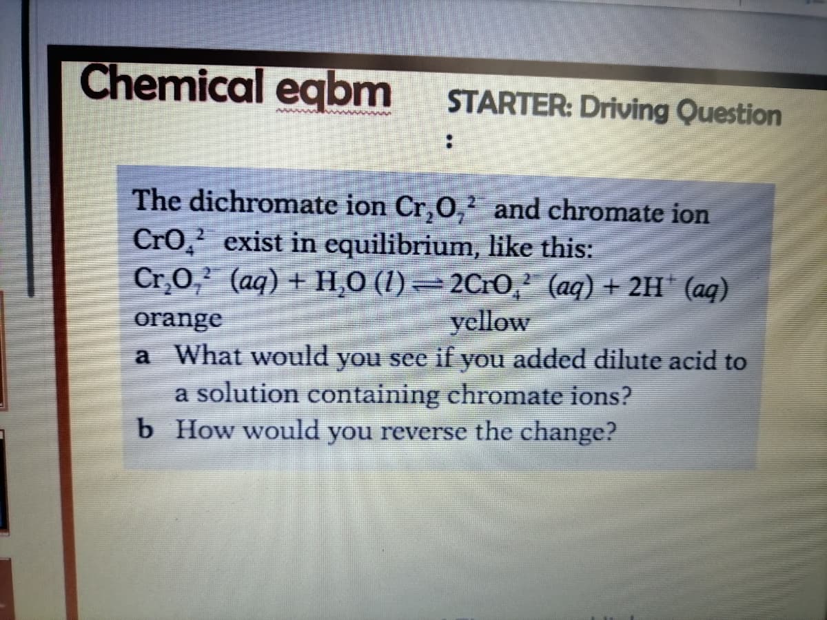 Chemical eqbm
STARTER: Driving Question
The dichromate ion Cr,0,² and chromate ion
Cro, exist in equilibrium, like this:
Cr,0, (aq) + H,0 (1) = 2CrO,² (aq) + 2H' (aq)
yellow
orange
a What would you see if you added dilute acid to
a solution containing chromate ions?
b How would you reverse the change?
