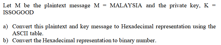 Let M be the plaintext message M = MALAYSIA and the private key, K =
ISSOGOOD
a) Convert this plaintext and key message to Hexadecimal representation using the
ASCII table.
b) Convert the Hexadecimal representation to binary number.
