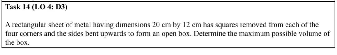 Task 14 (LO 4: D3)
A rectangular sheet of metal having dimensions 20 cm by 12 cm has squares removed from each of the
four corners and the sides bent upwards to form an open box. Determine the maximum possible volume of
the box.
