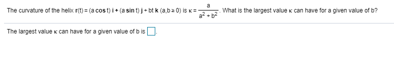 a
The curvature of the helix r(t) = (a cos t) i + (a sin t) j + bt k (a,bz 0) is K=-
What is the largest value k can have for a given value of b?
The largest value x can have for a given value of b is
