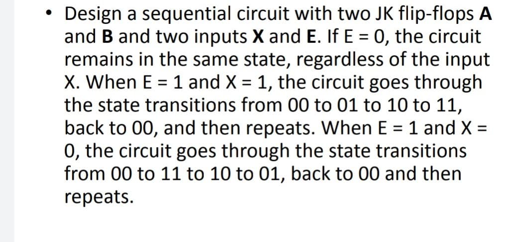 • Design a sequential circuit with two JK flip-flops A
and B and two inputs X and E. If E = 0, the circuit
remains in the same state, regardless of the input
X. When E = 1 and X = 1, the circuit goes through
the state transitions from 00 to 01 to 10 to 11,
back to 00, and then repeats. When E = 1 and X =
0, the circuit goes through the state transitions
from 00 to 11 to 10 to 01, back to 00 and then
repeats.
%3D
