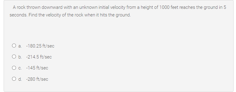 A rock thrown downward with an unknown initial velocity from a height of 1000 feet reaches the ground in 5
seconds. Find the velocity of the rock when it hits the ground.
O a. -180.25 ft/sec
O b. -214.5 ft/sec
Oc. -145 ft/sec
O d. -280 ft/sec
