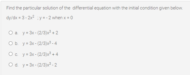 Find the particular solution of the differential equation with the initial condition given below.
dy/dx = 3 - 2x2 ; y = - 2 when x = 0
Оа. у- 3x-(2/3)х3 + 2
O b. y = 3x - (2/3)x3 - 4
Ос. у- 3x- (2/3)х3 +4
O d. y = 3x - (2/3)x³ - 2
