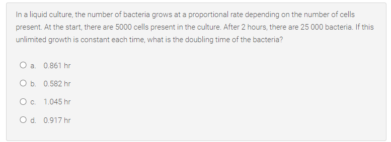 In a liquid culture, the number of bacteria grows at a proportional rate depending on the number of cells
present. At the start, there are 5000 cells present in the culture. After 2 hours, there are 25 000 bacteria. If this
unlimited growth is constant each time, what is the doubling time of the bacteria?
O a. 0.861 hr
O b. 0.582 hr
Oc. 1.045 hr
O d. 0.917 hr
