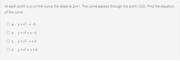 At each point (x,y) on the curve, the slope is 2x+1. The curve passes through the point (-3,0). Find the equation
of the curve.
O a. y = x² - x - 6
O b. y = x2 + x - 6
O c. y= x2 - x + 6
O d. y = x2 + x + 6
