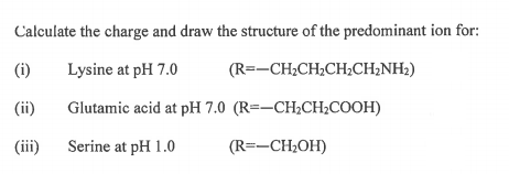 Calculate the charge and draw the structure of the predominant ion for:
(i)
Lysine at pH 7.0
(R=-CH2CH;CH;CH¿NH2)
(ii)
Glutamic acid at pH 7.0 (R=-CH2CH;COOH)
(iii)
Serine at pH 1.0
(R=-CH2OH)
