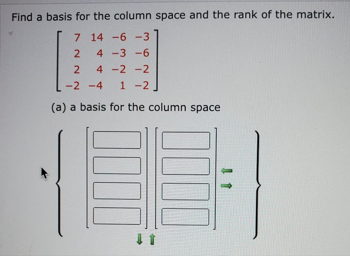Find a basis for the column space and the rank of the matrix.
7 14 -6 -3
2
4 -3 -6
2
4 -2 -2
-2 -4
1 -2
(a) a basis for the column space
0000