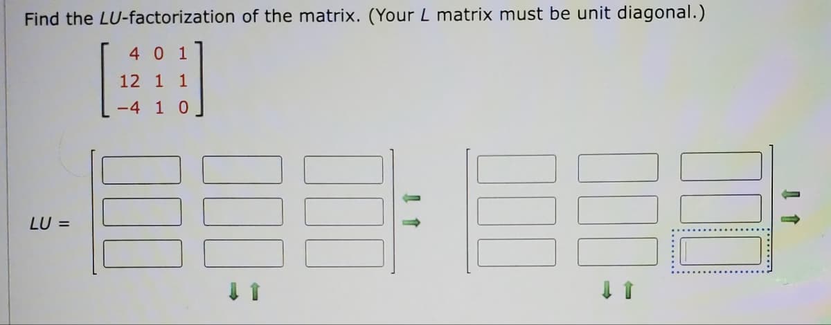 Find the LU-factorization of the matrix. (Your L matrix must be unit diagonal.)
4
0 1
12 1 1
-4 1 0
LU =