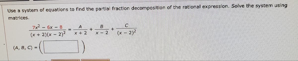 Use a system of equations to find the partial fraction decomposition of the rational expression. Solve the system using
matrices.
A
B
O
7x² - 6x - 8
(x + 2)(x - 2)²
+
+
x + 2
(x - 2)²
-
(A, B, C) =
X
2