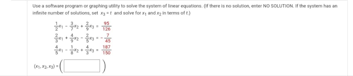 Use a software program or graphing utility to solve the system of linear equations. (If there is no solution, enter NO SOLUTION. If the system has an
infinite number of solutions, set x3 = t and solve for x1 and x2 in terms of t.)
95
-
126
7
= -
45
187
3D
150
(x1, X2, x3) = |
