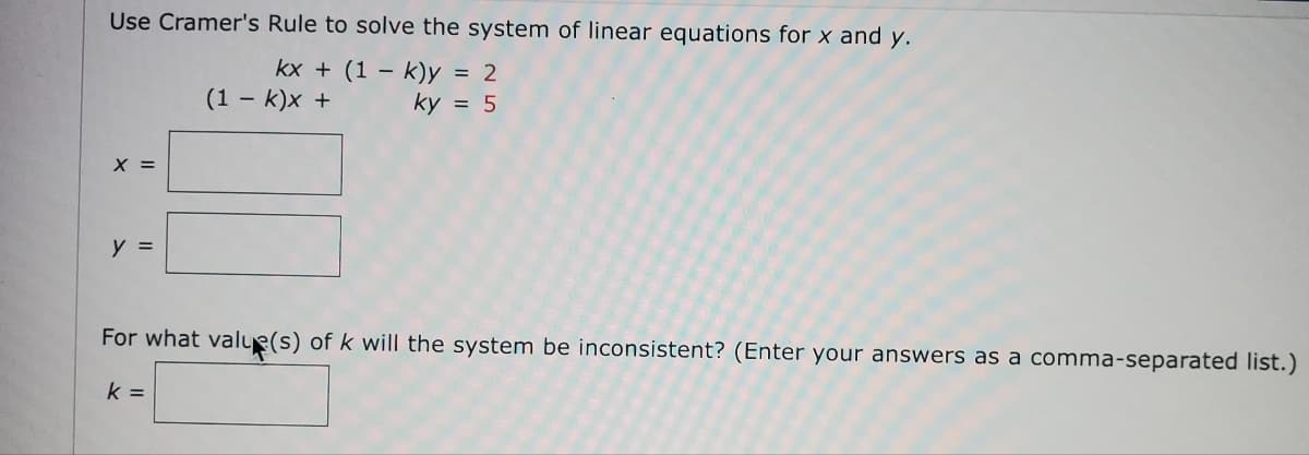 Use Cramer's Rule to solve the system of linear equations for x and y.
kx + (1 - k)y = 2
(1 - k)x +
ky = 5
X =
y =
For what value(s) of k will the system be inconsistent? (Enter your answers as a comma-separated list.)
k=