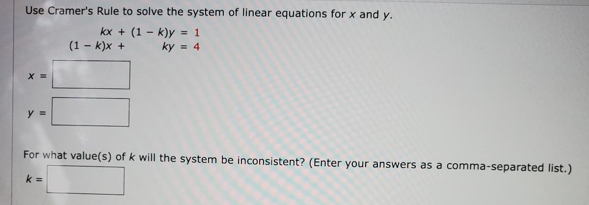 Use Cramer's Rule to solve the system of linear equations for x and y.
kx + (1 - k)y = 1
(1 - k)x +
ky = 4
X =
y =
For what value(s) of k will the system be inconsistent? (Enter your answers as a comma-separated list.)
k =