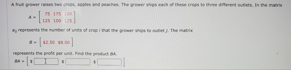 A fruit grower raises two crops, apples and peaches. The grower ships each of these crops to three different outlets. In the matrix
A =
75 175 100
125 100 125
ajj represents the number of units of crop i that the grower ships to outlet j. The matrix
B =
[$ $2.50 $8.00 ]
represents the profit per unit. Find the product BA.
BA = $
$
$