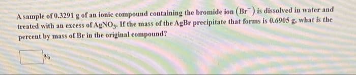 A sample of 0.3291 g of an ionic compound containing the bromide ion (Br) is dissolved in water and
treated with an excess of AgNO3. If the mass of the AgBr precipitate that forms is 0.6905 g, what is the
percent by mass of Br in the original compound?
