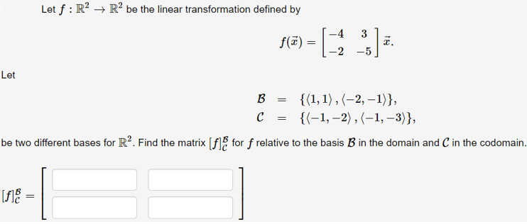 Let f : R? → R² be the linear transformation defined by
-4
f(7) =
-2
x.
-5
Let
B = {(1,1), (–2, –1)},
{(-1, –2) , (–1, –3)},
be two different bases for R?. Find the matrix [f]% for f relative to the basis B in the domain and C in the codomain.
