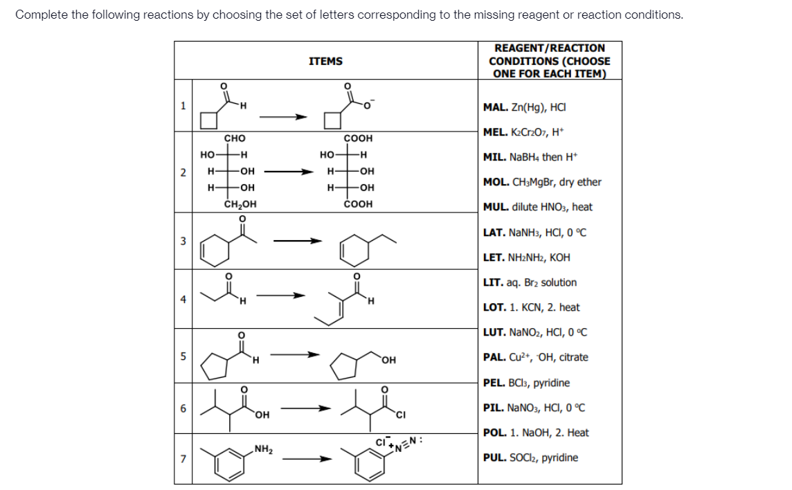 Complete the following reactions by choosing the set of letters corresponding to the missing reagent or reaction conditions.
REAGENT/REACTION
CONDITIONS (CHOOSE
ONE FOR EACH ITEM)
ITEMS
MAL. Zn(Hg), HCI
MEL. K2Cr207, H*
сно
COOH
но—н
но—н
MIL. NABH4 then H*
H-
-OH
H-
-OH
MOL. CH3MgBr, dry ether
H +OH
H-
OH
ČH,OH
ČOOH
MUL. dilute HNO3, heat
LAT. NANH3, HCі, 0 °C
LET. NH:NH2, KОН
LIT. aq. Br2 solution
H.
LOT. 1. KCN, 2. heat
LUT. NANO2, HCI, 0 °C
PAL. Cu2+, OH, citrate
но,
PEL. BCI3, pyridine
PIL. NANO3, HCI, O °C
HO,
'CI
POL. 1. NAOH, 2. Heat
Ci
NH2
NEN
PUL. SOCI2, pyridine
