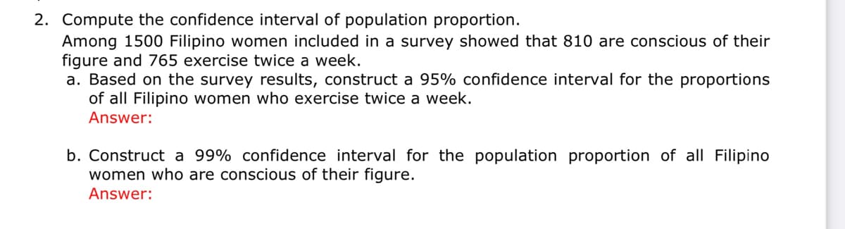 2. Compute the confidence interval of population proportion.
Among 1500 Filipino women included in a survey showed that 810 are conscious of their
figure and 765 exercise twice a week.
a. Based on the survey results, construct a 95% confidence interval for the proportions
of all Filipino women who exercise twice a week.
Answer:
b. Construct a 99% confidence interval for the population proportion of all Filipino
women who are conscious of their figure.
Answer:
