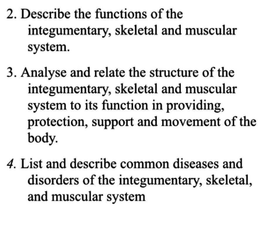 2. Describe the functions of the
integumentary, skeletal and muscular
system.
3. Analyse and relate the structure of the
integumentary, skeletal and muscular
system to its function in providing,
protection, support and movement of the
body.
4. List and describe common diseases and
disorders of the integumentary, skeletal,
and muscular system
