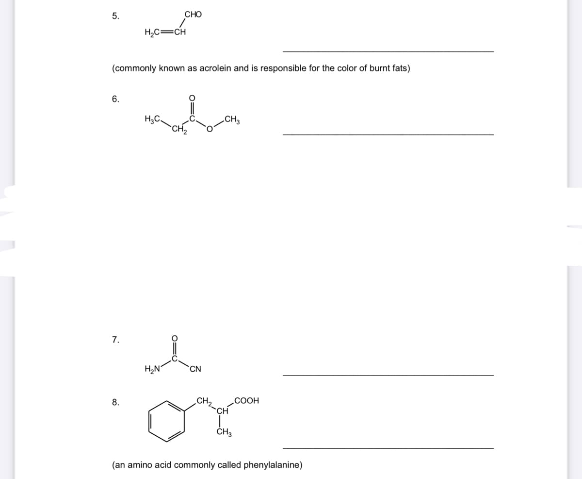 5.
CHO
H,C=CH
(commonly known as acrolein and is responsible for the color of burnt fats)
6.
H,C.
CH2
.CH3
7.
H,N°
CN
8.
CH,
COOH
CH
(an amino acid commonly called phenylalanine)
