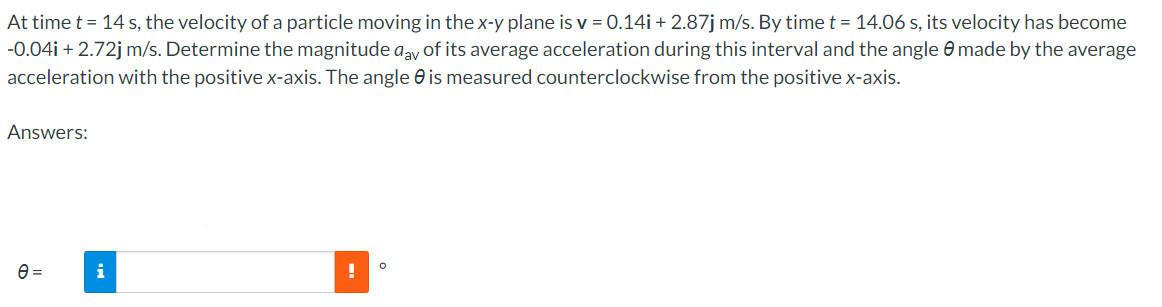 At time t = 14 s, the velocity of a particle moving in the x-y plane is v = 0.14i + 2.87j m/s. By time t = 14.06 s, its velocity has become
-0.04i +2.72j m/s. Determine the magnitude aay of its average acceleration during this interval and the angle made by the average
acceleration with the positive x-axis. The angle is measured counterclockwise from the positive x-axis.
Answers:
e=
i
!
O