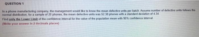 QUESTION 1
In a phone manufacturing company, the management would like to know the mean defective units per batch. Assume number of defective units follows the
normal distribution, for a sample of 20 phones, the mean defective units was 52.38 phones with a standard deviation of 4. 34
Find only the Lower Limit of the confidence interval for the value of the population mean with 95% confidence interval.
(Write your answer in 2 decimals places)

