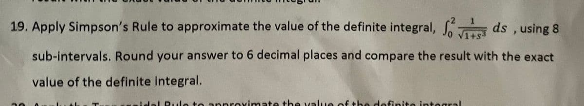 19. Apply Simpson's Rule to approximate the value of the definite integral,
ds , using 8
1+s3
sub-intervals. Round your answer to 6 decimal places and compare the result with the exact
value of the definite integral.
dal Rule to approximate the value of the definite integral
