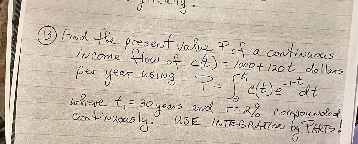 BFrNd the present value Pof a contivucus
iNcome flow of ct)
per yeer using P=("c(t)edt
= lo0+ 120t dollars
4.
where t;=30
Ccontinuous ly.
2
uSE INTEGRATION by PARTs!
ly:
years end r= 2% compouNded

