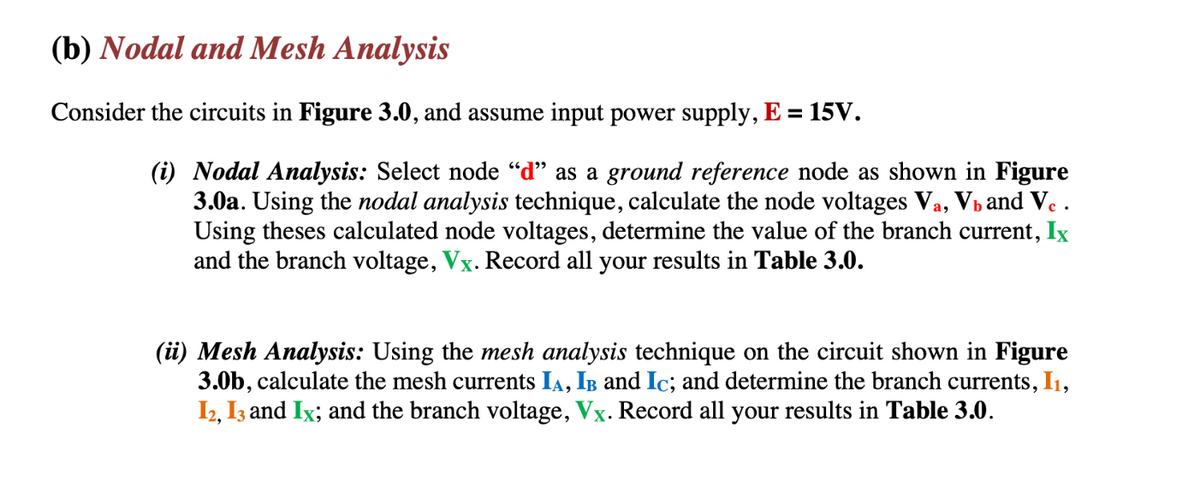 (b) Nodal and Mesh Analysis
Consider the circuits in Figure 3.0, and assume input power supply, E = 15V.
(i) Nodal Analysis: Select node "d" as a ground reference node as shown in Figure
3.0a. Using the nodal analysis technique, calculate the node voltages Va, V₁ and Vc.
Using theses calculated node voltages, determine the value of the branch current, Ix
and the branch voltage, Vx. Record all your results in Table 3.0.
(ii) Mesh Analysis: Using the mesh analysis technique on the circuit shown in Figure
3.0b, calculate the mesh currents IA, IB and Ic; and determine the branch currents, I₁,
I2, I3 and Ix; and the branch voltage, Vx. Record all your results in Table 3.0.