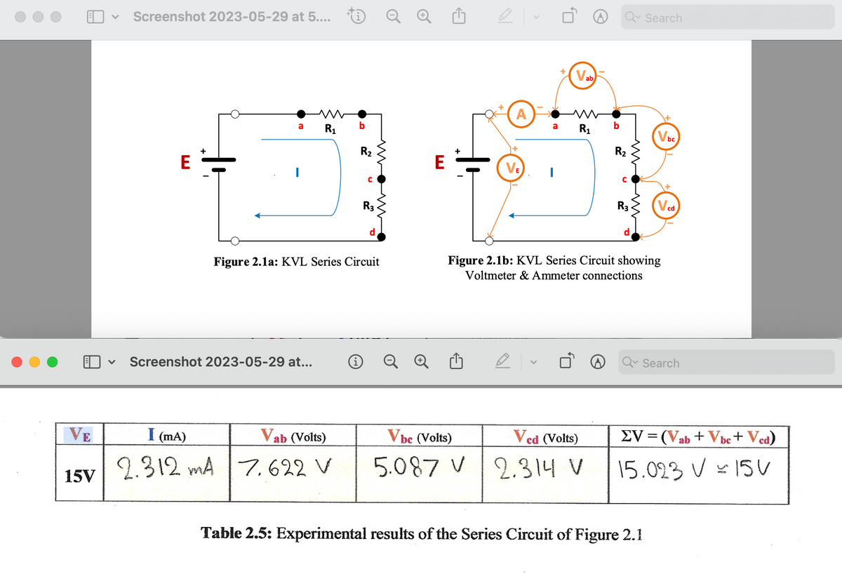 VE
15V
Screenshot 2023-05-29 at 5....
E
a
R₁
V Screenshot 2023-05-29 at...
b
I (mA)
Vab (Volts)
2.312 mA 7.622 V
R₂
R3
Figure 2.1a: KVL Series Circuit
d
i Q
E
M
A
a
VE I
M
R₁
b
Vbe (Volts)
Ved (Volts)
5.087 V 2.314 V
Qv Search
R₂
R3
Figure 2.1b: KVL Series Circuit showing
Voltmeter & Ammeter connections
Vbc
+
Table 2.5: Experimental results of the Series Circuit of Figure 2.1
cd
Q Search
EV = (Vab + Vbc+ Vcd)
15.023 V = 15V