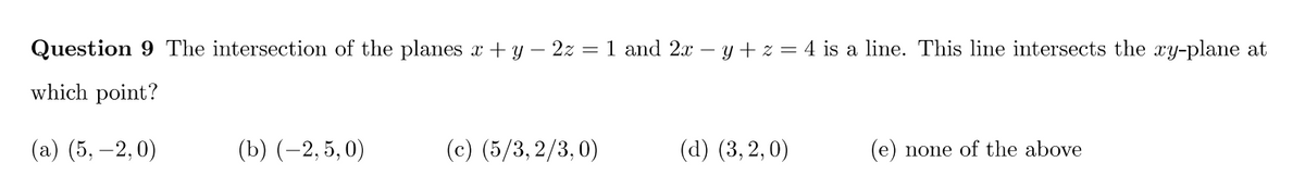 Question 9 The intersection of the planes x + y − 2z = 1 and 2x − y + z = 4 is a line. This line intersects the xy-plane at
which point?
(a) (5,-2,0)
(b) (-2,5, 0)
(c) (5/3,2/3,0)
(d) (3,2,0)
(e) none of the above