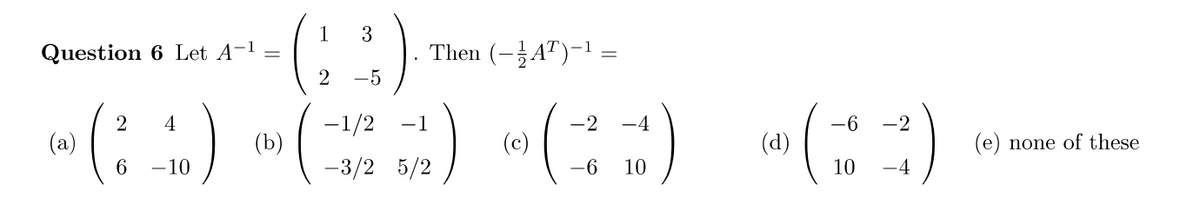 Question 6 Let A-¹
2 4
w (10)
(a)
6
(b)
1 3
2 −5
Then (AT)-¹
-1/2 -1
5/12)
-3/2 5/2
(c)
=
-2 -4
-6 10
(d)
-6 -2
10 -4
(e) none of these
