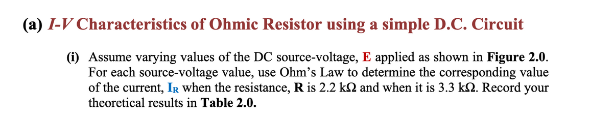 (a) I-V Characteristics of Ohmic Resistor using a simple D.C. Circuit
(i) Assume varying values of the DC source-voltage, E applied as shown in Figure 2.0.
For each source-
ce-voltage value, use Ohm's Law to determine the corresponding value
of the current, IR when the resistance, R is 2.2 kN and when it is 3.3 kN. Record your
theoretical results in Table 2.0.