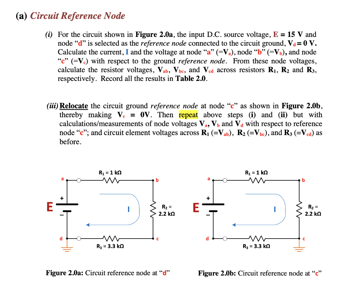 (a) Circuit Reference Node
(i) For the circuit shown in Figure 2.0a, the input D.C. source voltage, E = 15 V and
node "d" is selected as the reference node connected to the circuit ground, Va= 0 V.
Calculate the current, I and the voltage at node "a" (=Va), node “b” (=V₁), and node
"c" (=Vc) with respect to the ground reference node. From these node voltages,
calculate the resistor voltages, Vab, Vbc, and Ved across resistors R₁, R2 and R3,
respectively. Record all the results in Table 2.0.
(iii) Relocate the circuit ground reference node at node "c" as shown in Figure 2.0b,
thereby making Vc = 0V. Then repeat above steps and (ii) but with
calculations/measurements of node voltages Va, V₁ and Và with respect to reference
node "c"; and circuit element voltages across R₁ (=Vab), R₂ (=Vbc), and R3 (=Vcd) as
before.
d
E
a
R₁ = 1 KQ
M
M
R3 = 3.3 kn
b
C
R₂ =
2.2 ΚΩ
Figure 2.0a: Circuit reference node at "d"
a
+
R₁ = 1 kn
m
www
R3 = 3.3 kQ
b
R₂ =
2.2 ΚΩ
Figure 2.0b: Circuit reference node at "c"