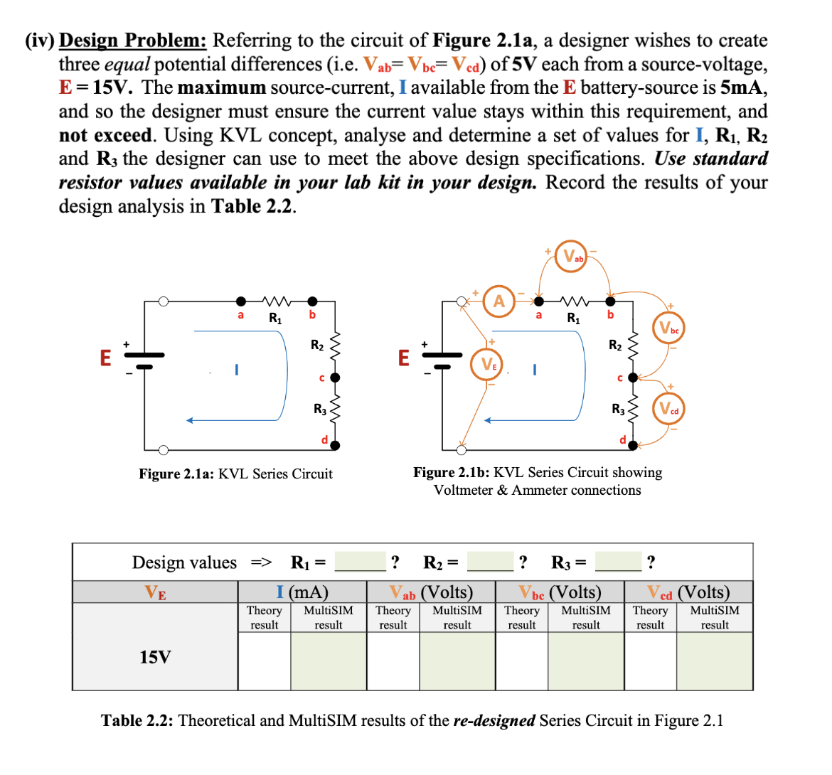 (iv) Design Problem: Referring to the circuit of Figure 2.1a, a designer wishes to create
three equal potential differences (i.e. Vab= Vbc=Vcd) of 5V each from a source-voltage,
E = 15V. The maximum source-current, I available from the E battery-source is 5mA,
and so the designer must ensure the current value stays within this requirement, and
not exceed. Using KVL concept, analyse and determine a set of values for I, R₁, R₂
and R3 the designer can use to meet the above design specifications. Use standard
resistor values available in your lab kit in your design. Record the results of your
design analysis in Table 2.2.
E
ww
a R₁
15V
b
R₂
Theory
result
с
Figure 2.1a: KVL Series Circuit
R3
Design values => R₁ =
VE
I (mA)
MultiSIM
result
?
R₂ =
ab (Volts)
Theory
result
VE
a
MultiSIM
result
I
Vab
R₁
? R3
b
=
R₂
Figure 2.1b: KVL Series Circuit showing
Voltmeter & Ammeter connections
C
be (Volts)
Theory MultiSIM
result
result
R3
Vbc
?
Ved (Volts)
Theory MultiSIM
result
result
Table 2.2: Theoretical and MultiSIM results of the re-designed Series Circuit in Figure 2.1