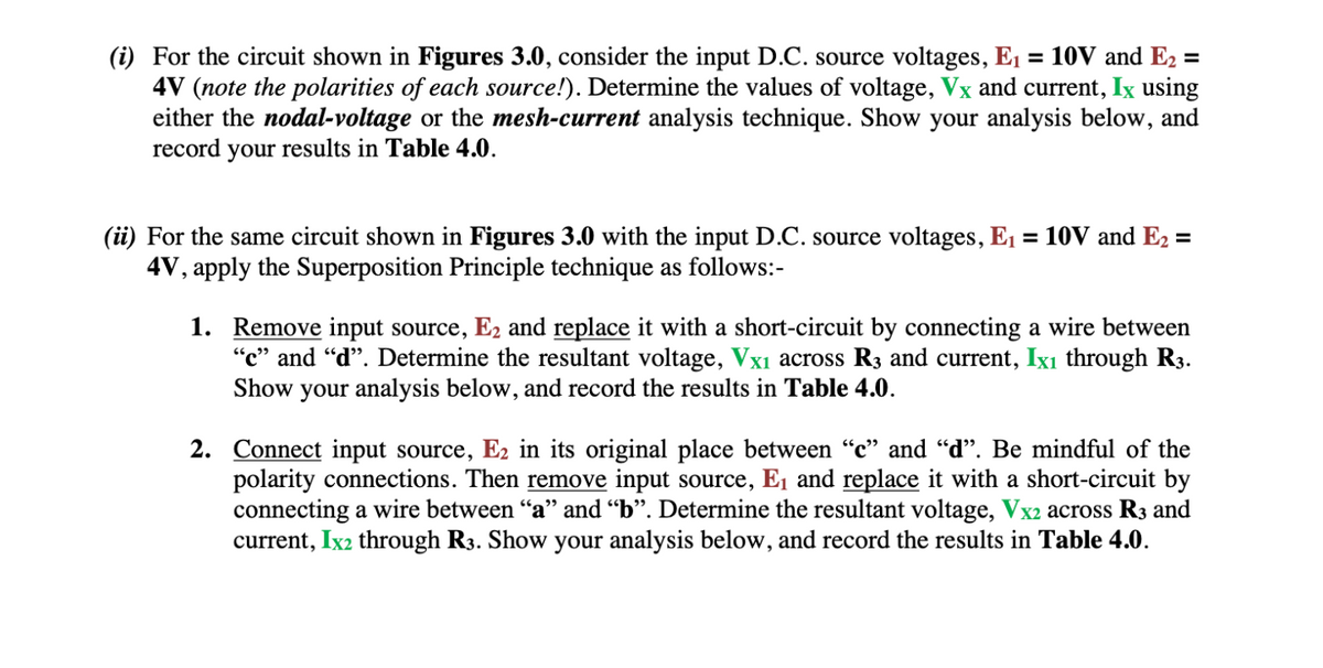 (i) For the circuit shown in Figures 3.0, consider the input D.C. source voltages, E₁ = 10V and E₂ =
4V (note the polarities of each source!). Determine the values of voltage, Vx and current, Ix using
either the nodal-voltage or the mesh-current analysis technique. Show your analysis below, and
record your results in Table 4.0.
(ii) For the same circuit shown in Figures 3.0 with the input D.C. source voltages, E₁ = 10V and E₂ =
4V, apply the Superposition Principle technique as follows:-
1.
Remove input source, E₂ and replace it with a short-circuit by connecting a wire between
"c" and "d". Determine the resultant voltage, Vx₁ across R3 and current, Ix₁ through R3.
Show your analysis below, and record the results in Table 4.0.
2. Connect input source, E2 in its original place between "c" and "d". Be mindful of the
polarity connections. Then remove input source, E₁ and replace it with a short-circuit by
connecting a wire between "a" and "b". Determine the resultant voltage, Vx2 across R3 and
current, Ix2 through R3. Show your analysis below, and record the results in Table 4.0.