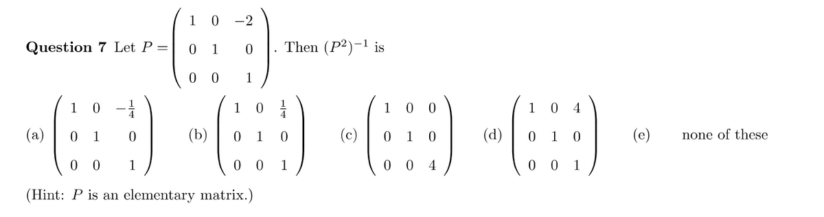 Question 7 Let P =
(a)
1 0
0 1
0
1
00
1 0
1
0 0
(Hint: P is an elementary matrix.)
-2
0
1
(b)
1 01/1
0 1 0
1
Then (P2)-¹ is
00
0
0
1
0
0 0 4
(d)
0
4
0
00 1
(e)
none of these