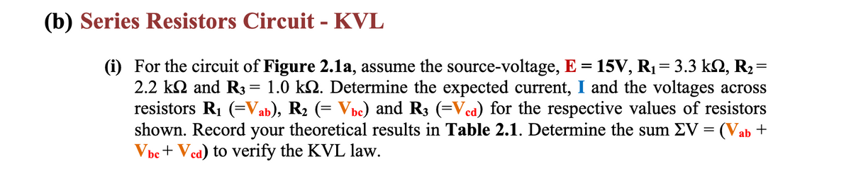 (b) Series Resistors Circuit - KVL
(i) For the circuit of Figure 2.1a, assume the source-voltage, E = 15V, R₁ = 3.3 kN, R₂=
2.2 k and R3 = 1.0 kn. Determine the expected current, I and the voltages across
resistors R₁ (=Vab), R₂ (= Vbc) and R3 (=Vcd) for the respective values of resistors
shown. Record your theoretical results in Table 2.1. Determine the sum EV = (Vab +
Vbc + Ved) to verify the KVL law.