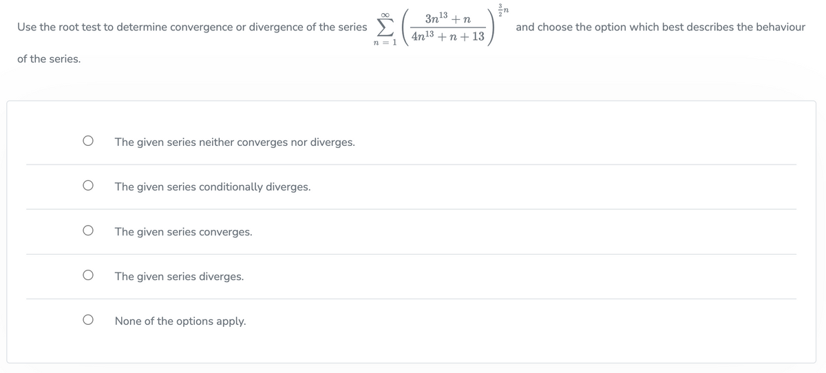 ∞
Use the root test to determine convergence or divergence of the series
Σ
n = 1
of the series.
O
The given series neither converges nor diverges.
The given series conditionally diverges.
The given series converges.
The given series diverges.
None of the options apply.
3n¹3+n
4n13 +n + 13
2/n
and choose the option which best describes the behaviour