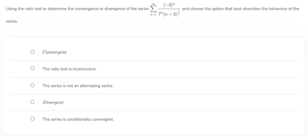 Using the ratio test to determine the convergence or divergence of the series
series.
O
Convergent
The ratio test is inconclusive.
The series is not an alternating series.
Divergent
The series is conditionally convergent.
(-9)
n=1 7² (n+3) ²
∞
and choose the option that best describes the behaviour of the