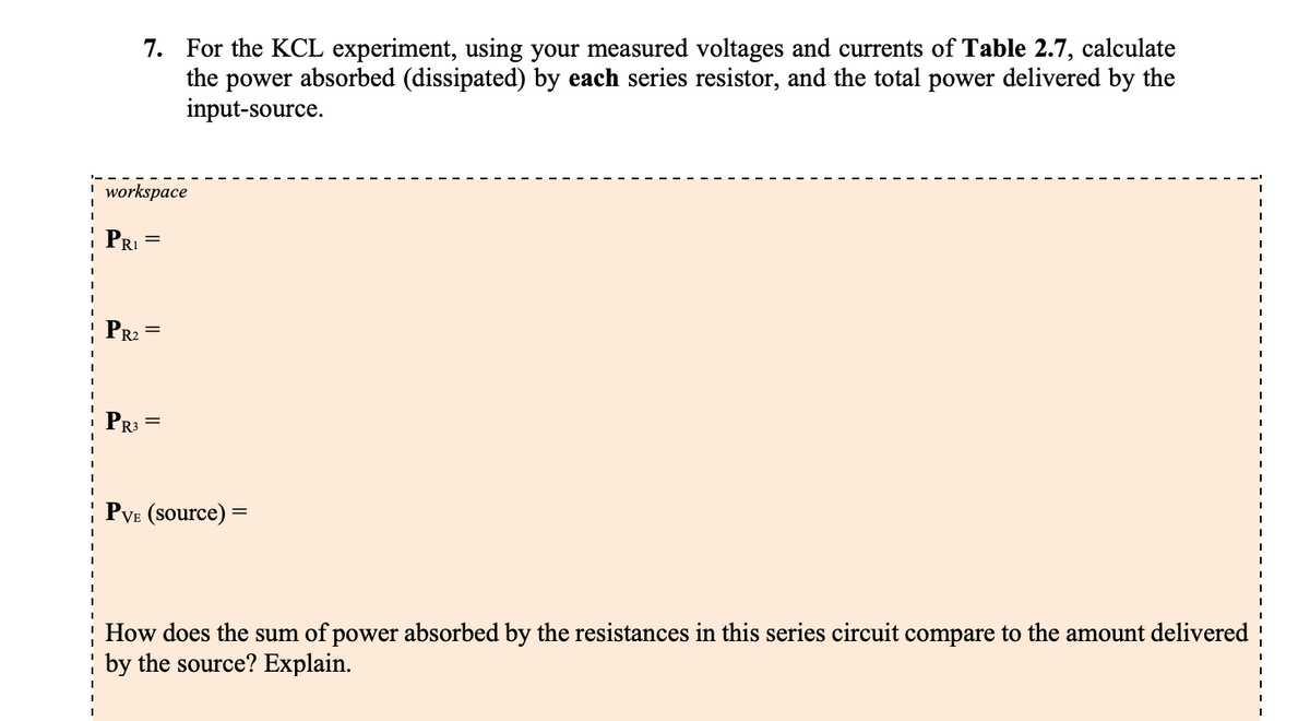 workspace
7. For the KCL experiment, using your measured voltages and currents of Table 2.7, calculate
the power absorbed (dissipated) by each series resistor, and the total power delivered by the
input-source.
R₁ =
PR₂
PR3
PVE (source) =
How does the sum of power absorbed by the resistances in this series circuit compare to the amount delivered
by the source? Explain.