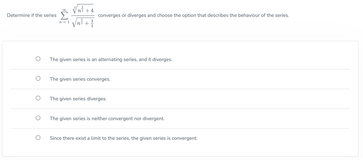 Determine if the series
∞
n = 1
3
n² + 4
5
n² +
3
converges or diverges and choose the option that describes the behaviour of the series.
The given series is an alternating series, and it diverges.
The given series converges.
The given series diverges.
The given series is neither convergent nor divergent.
Since there exist a limit to the series, the given series is convergent.
