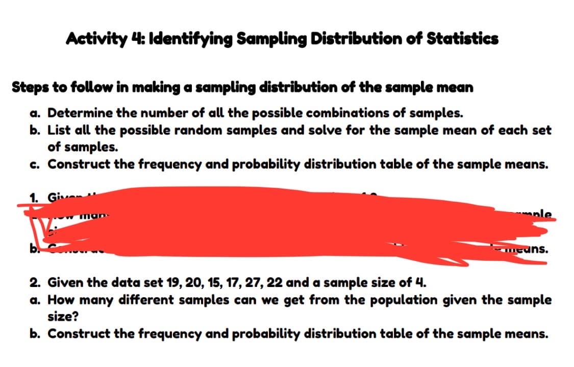Activity 4: Identifying Sampling Distribution of Statistics
Steps to follow in making a sampling distribution of the sample mean
a. Determine the number of all the possible combinations of samples.
b. List all the possible random samples and solve for the sample mean of each set
of samples.
c. Construct the frequency and probability distribution table of the sample means.
1. Giv
ple
means.
2. Given the data set 19, 20, 15, 17, 27, 22 and a sample size of 4.
a. How many different samples can we get from the population given the sample
size?
b. Construct the frequency and probability distribution table of the sample means.