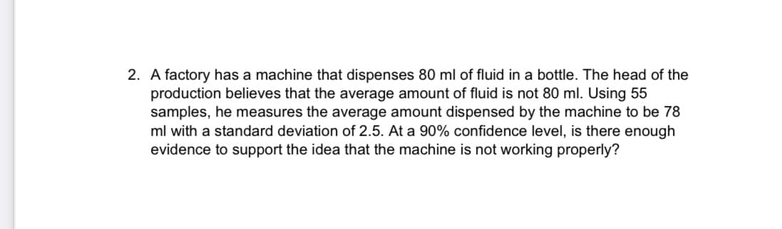2. A factory has a machine that dispenses 80 ml of fluid in a bottle. The head of the
production believes that the average amount of fluid is not 80 ml. Using 55
samples, he measures the average amount dispensed by the machine to be 78
ml with a standard deviation of 2.5. At a 90% confidence level, is there enough
evidence to support the idea that the machine is not working properly?