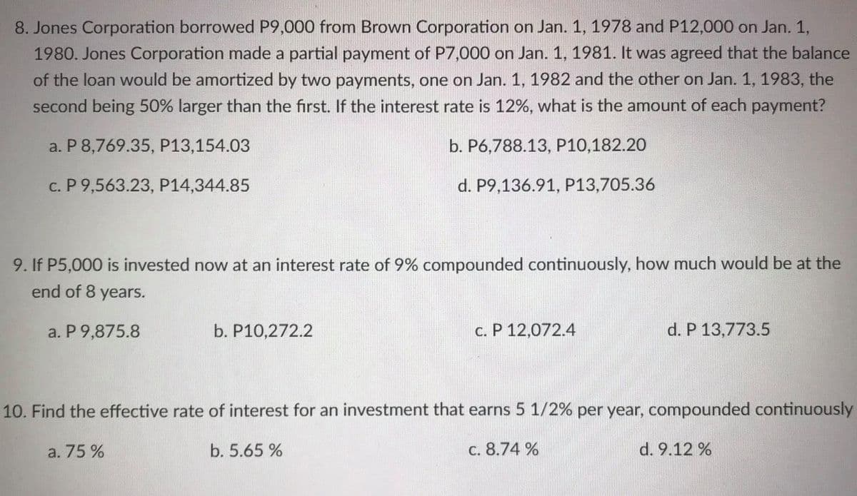 8. Jones Corporation borrowed P9,000 from Brown Corporation on Jan. 1, 1978 and P12,000 on Jan. 1,
1980. Jones Corporation made a partial payment of P7,000 on Jan. 1, 1981. It was agreed that the balance
of the loan would be amortized by two payments, one on Jan. 1, 1982 and the other on Jan. 1, 1983, the
second being 50% larger than the first. If the interest rate is 12%, what is the amount of each payment?
a. P 8,769.35, P13,154.03
b. P6,788.13, P10,182.20
c. P 9,563.23, P14,344.85
d. P9,136.91, P13,705.36
9. If P5,000 is invested now at an interest rate of 9% compounded continuously, how much would be at the
end of 8 years.
a. P 9,875.8
b. P10,272.2
c. P 12,072.4
d. P 13,773.5
10. Find the effective rate of interest for an investment that earns 5 1/2% per year, compounded continuously
a. 75 %
b. 5.65 %
c. 8.74 %
d. 9.12 %
