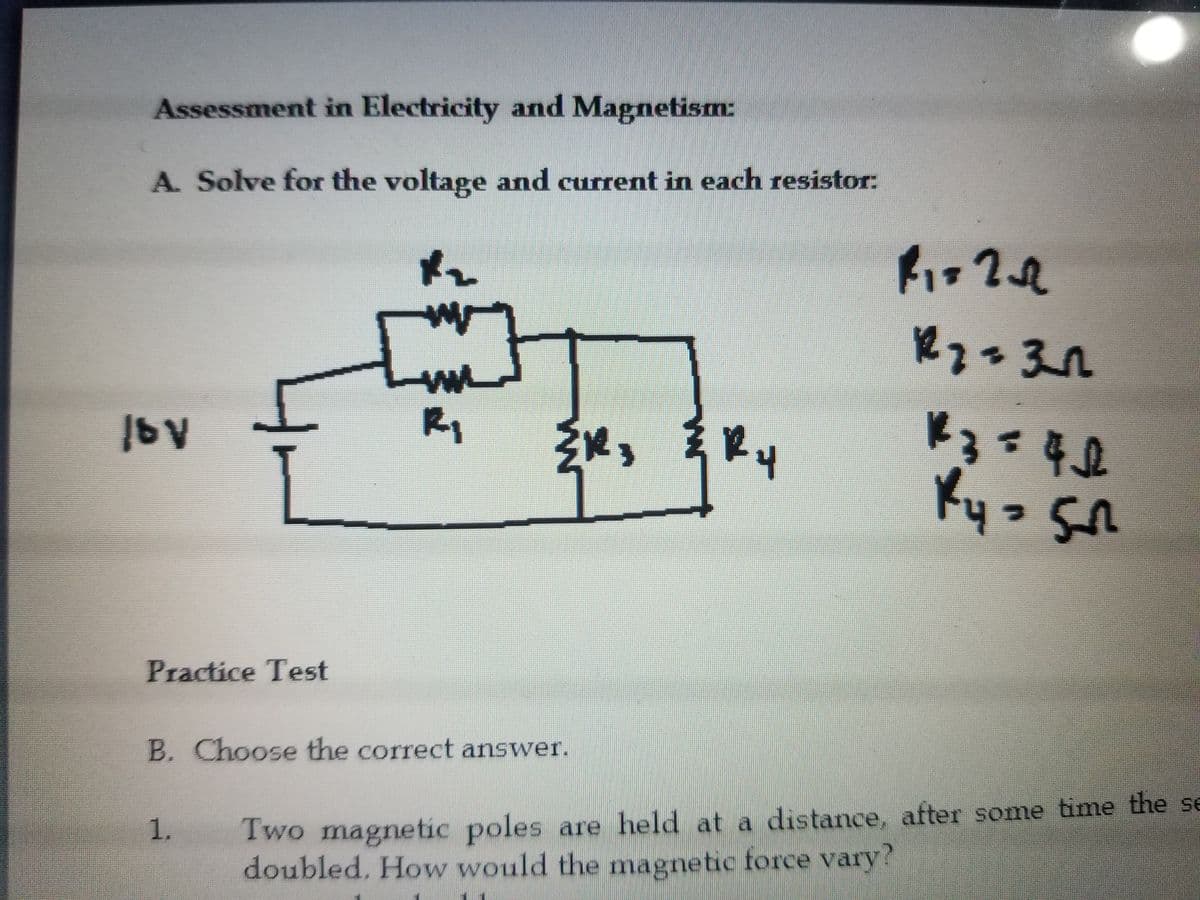 Assessment in Electricity and Magnetism:
A. Solve for the voltage and current in each resistor:
17
R1
12.
年0
Ky.
Practice Test
B. Choose the correct answer.
Two magnetic poles are held at a distance, after some time the se
doubled. How would the magnetic force vary?
1.
