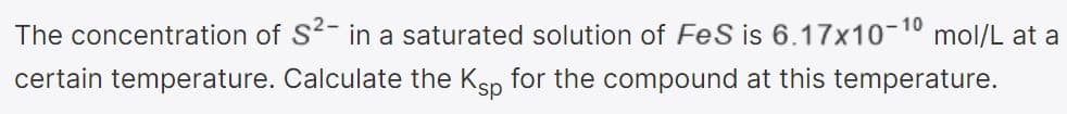 10
The concentration of S- in a saturated solution of FeS is 6.17x10-10 mol/L at a
certain temperature. Calculate the Ksp for the compound at this temperature.
