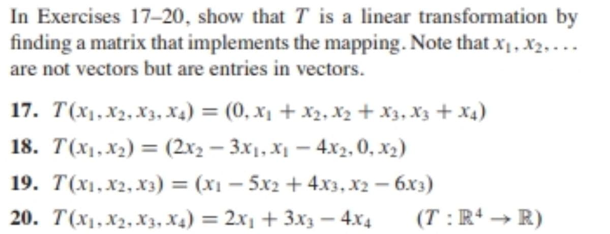 In Exercises 17-20, show that T is a linear transformation by
finding a matrix that implements the mapping. Note that x1, X2, . ..
are not vectors but are entries in vectors.
17. T(x1,X2, X3, X4) = (0, x1 + X2, X2 + x3, X3 + X4)
%3D
18. T(x1,x2) = (2x2 – 3.x1, X1 – 4x2, 0, x2)
19. T(x1,X2,x3) = (x1 – 5x2 + 4x3, x2 – 6x3)
20. T(x1,X2, X3, x4) = 2x1 + 3x3 – 4x4
(T : R+ → R)
