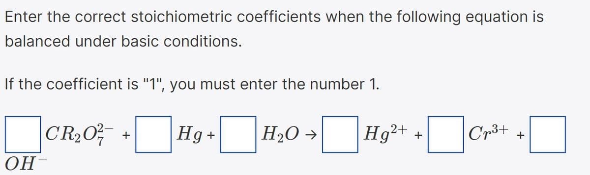 Enter the correct stoichiometric coefficients when the following equation is
balanced under basic conditions.
If the coefficient is "1", you must enter the number 1.
CR2O,
Hg +
H2O >
Hg²+
Cr3+
+
+
+
ОН-
