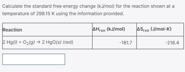 Calculate the standard free energy change (kJ/mol) for the reaction shown at a
temperature of 298.15 K using the information provided.
Reaction
AHrxn (kJ/mol)
ASrxn (J/mol-K)
2 Hg(1) + O2(g) → 2 HgO(s) (red)
-181.7
-216.4
